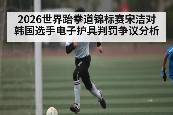 2026世界跆拳道锦标赛宋洁对韩国选手电子护具判罚争议分析