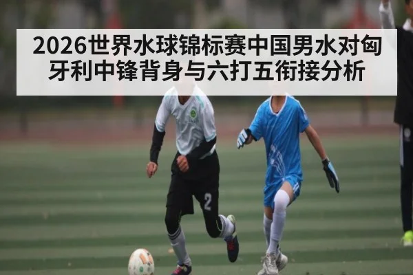 2026世界水球锦标赛中国男水对匈牙利中锋背身与六打五衔接分析
